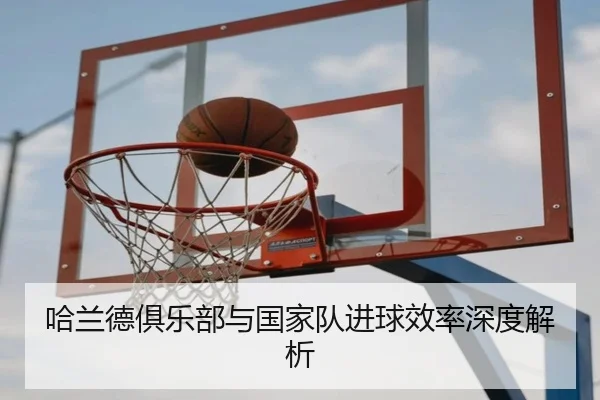 哈兰德俱乐部与国家队进球效率深度解析